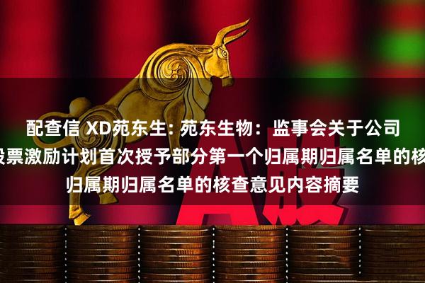 配查信 XD苑东生: 苑东生物：监事会关于公司2024年限制性股票激励计划首次授予部分第一个归属期归属名单的核查意见内容摘要
