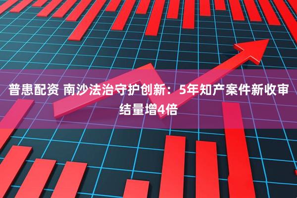 普患配资 南沙法治守护创新：5年知产案件新收审结量增4倍