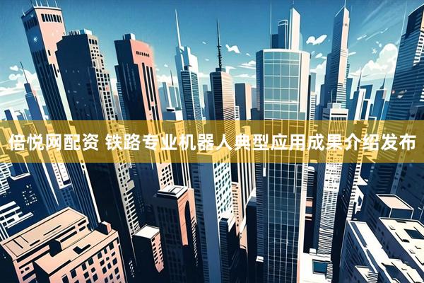 倍悦网配资 铁路专业机器人典型应用成果介绍发布