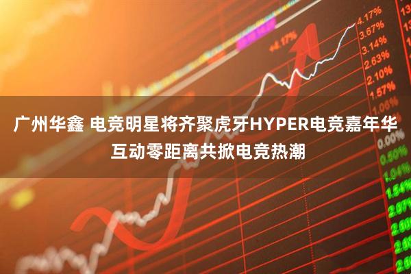 广州华鑫 电竞明星将齐聚虎牙HYPER电竞嘉年华 互动零距离共掀电竞热潮