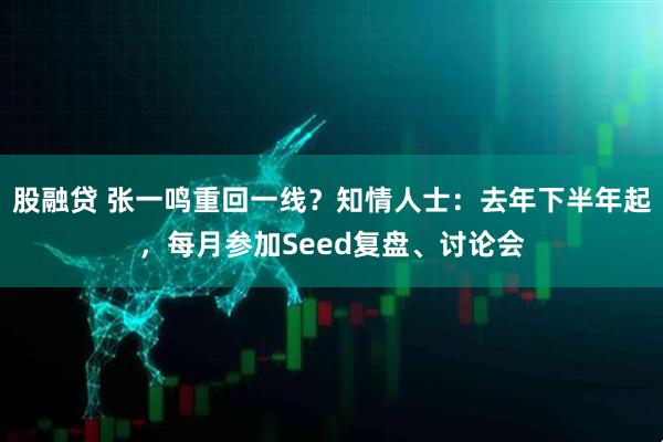 股融贷 张一鸣重回一线？知情人士：去年下半年起，每月参加Seed复盘、讨论会