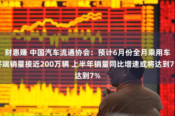 财惠赚 中国汽车流通协会：预计6月份全月乘用车终端销量接近200万辆 上半年销量同比增速或将达到7%