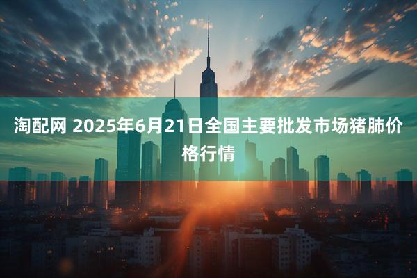 淘配网 2025年6月21日全国主要批发市场猪肺价格行情