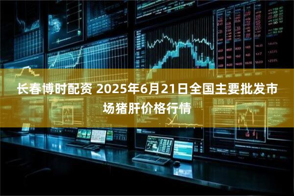 长春博时配资 2025年6月21日全国主要批发市场猪肝价格行情