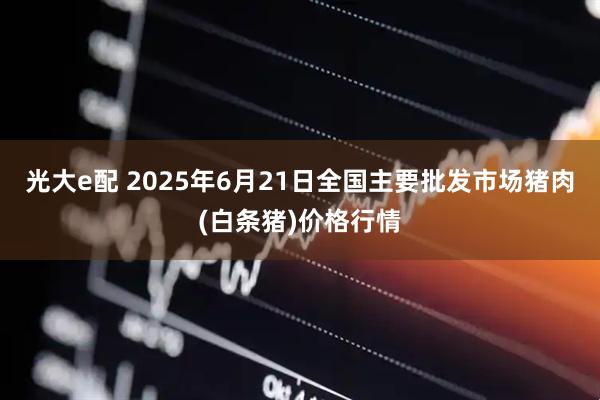 光大e配 2025年6月21日全国主要批发市场猪肉(白条猪)价格行情