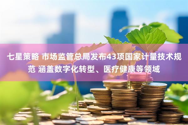 七星策略 市场监管总局发布43项国家计量技术规范 涵盖数字化转型、医疗健康等领域