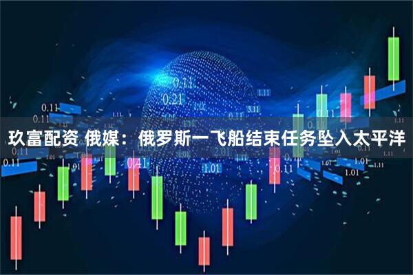 玖富配资 俄媒：俄罗斯一飞船结束任务坠入太平洋