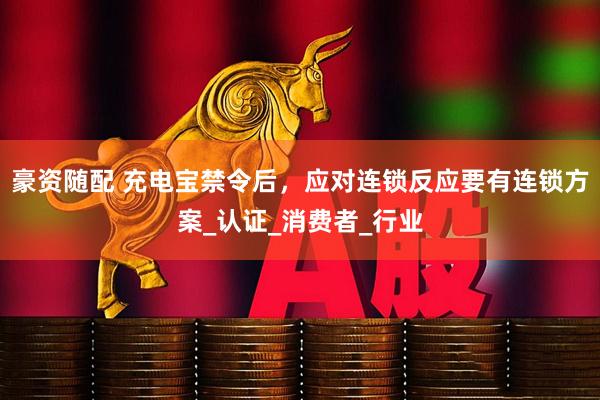 豪资随配 充电宝禁令后，应对连锁反应要有连锁方案_认证_消费者_行业