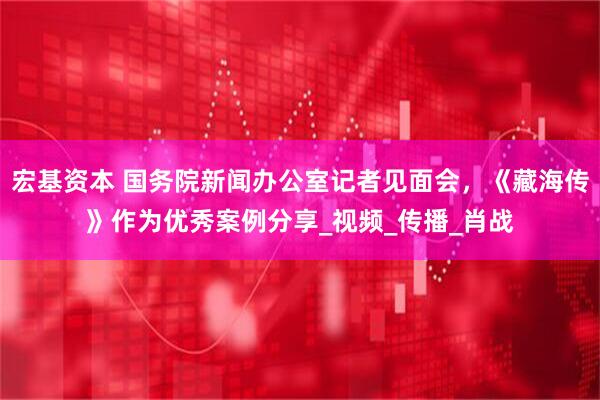 宏基资本 国务院新闻办公室记者见面会，《藏海传》作为优秀案例分享_视频_传播_肖战