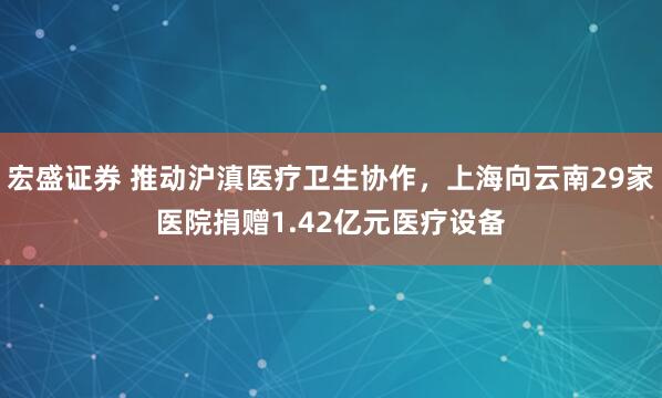 宏盛证券 推动沪滇医疗卫生协作，上海向云南29家医院捐赠1.42亿元医疗设备