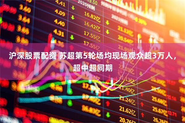 沪深股票配资 苏超第5轮场均现场观众超3万人，超中超同期