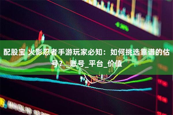 配股宝 火影忍者手游玩家必知：如何挑选靠谱的估号？_账号_平台_价值
