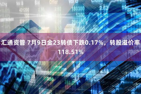 汇通资管 7月9日金23转债下跌0.17%，转股溢价率118.51%
