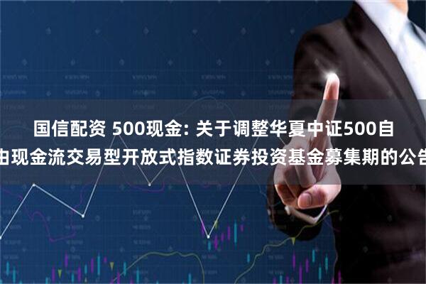 国信配资 500现金: 关于调整华夏中证500自由现金流交易型开放式指数证券投资基金募集期的公告
