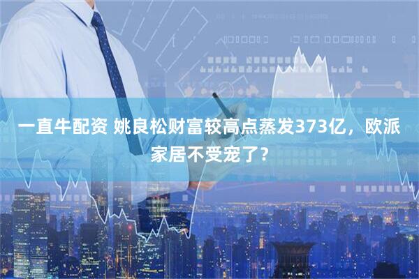 一直牛配资 姚良松财富较高点蒸发373亿，欧派家居不受宠了？