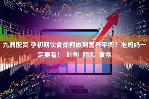 九鼎配资 孕初期饮食如何做到营养平衡？准妈妈一定要看！_叶酸_胎儿_食物