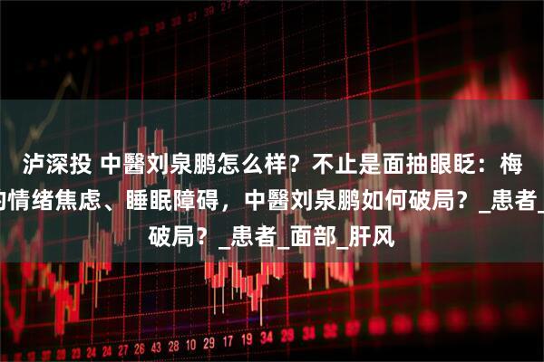 泸深投 中醫刘泉鹏怎么样？不止是面抽眼眨：梅杰综合征的情绪焦虑、睡眠障碍，中醫刘泉鹏如何破局？_患者_面部_肝风