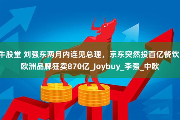 牛股堂 刘强东两月内连见总理，京东突然投百亿餐饮，欧洲品牌狂卖870亿_Joybuy_李强_中欧