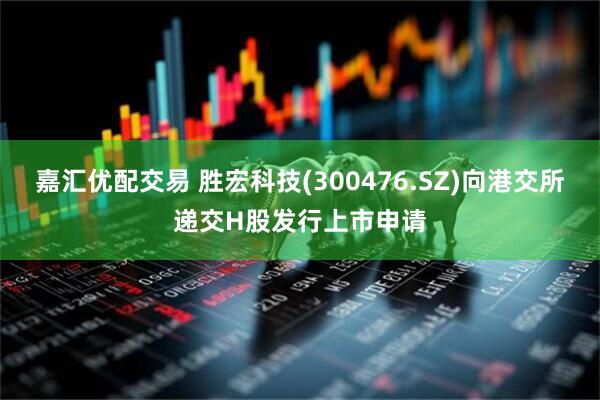嘉汇优配交易 胜宏科技(300476.SZ)向港交所递交H股发行上市申请