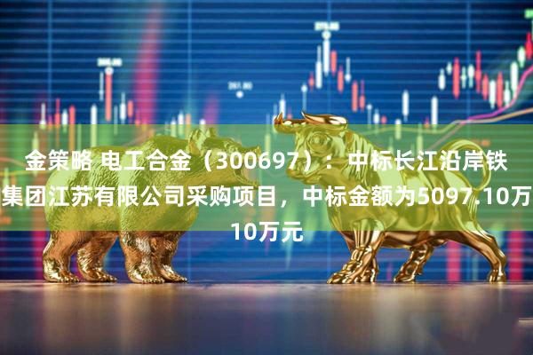 金策略 电工合金（300697）：中标长江沿岸铁路集团江苏有限公司采购项目，中标金额为5097.10万元
