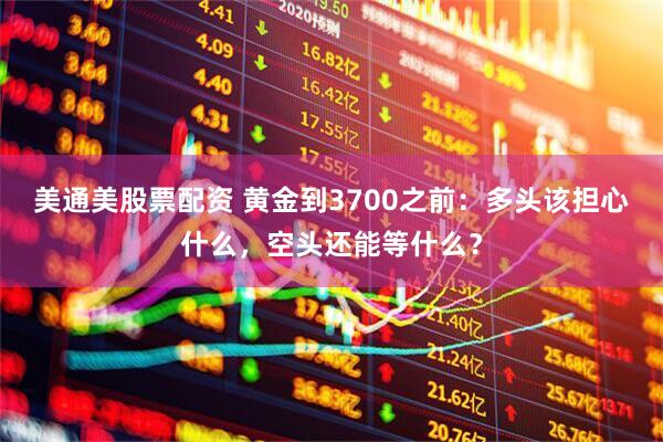美通美股票配资 黄金到3700之前：多头该担心什么，空头还能等什么？