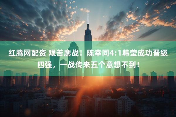 红腾网配资 艰苦鏖战！陈幸同4:1韩莹成功晋级四强，一战传来五个意想不到！