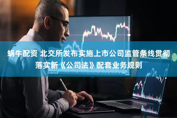 蜗牛配资 北交所发布实施上市公司监管条线贯彻落实新《公司法》配套业务规则
