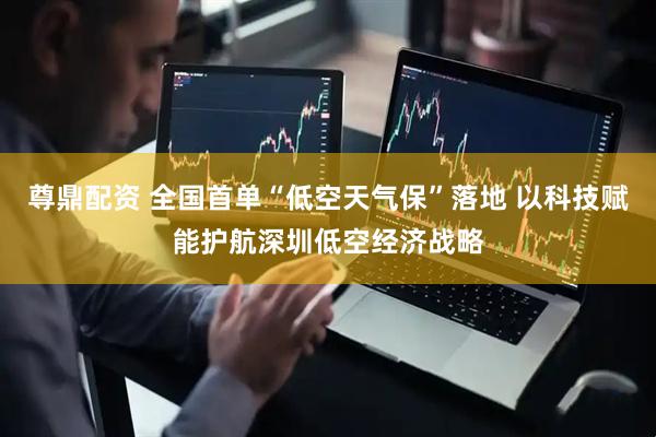 尊鼎配资 全国首单“低空天气保”落地 以科技赋能护航深圳低空经济战略