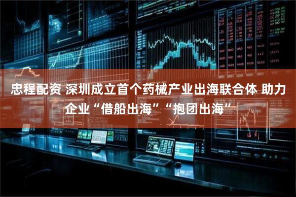 忠程配资 深圳成立首个药械产业出海联合体 助力企业“借船出海”“抱团出海”