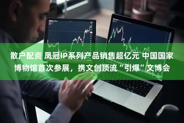 散户配资 凤冠IP系列产品销售超亿元 中国国家博物馆首次参展，携文创顶流“引爆”文博会