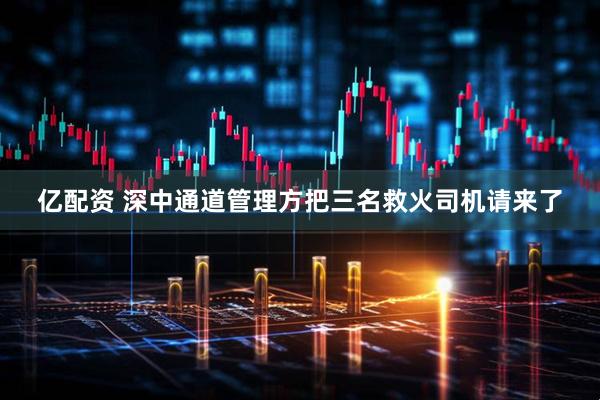 亿配资 深中通道管理方把三名救火司机请来了