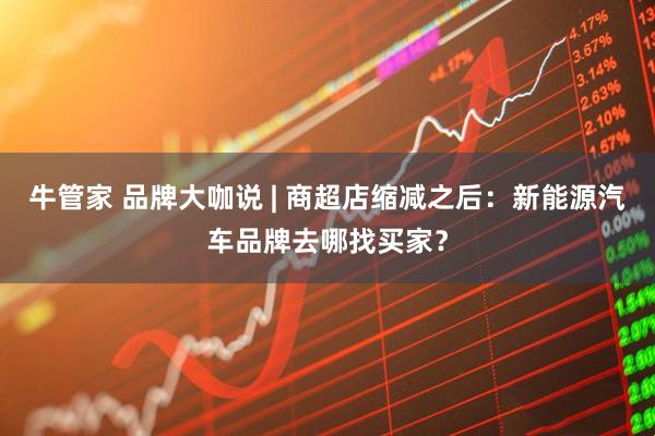 牛管家 品牌大咖说 | 商超店缩减之后：新能源汽车品牌去哪找买家？