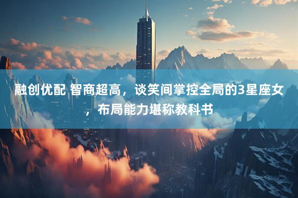 融创优配 智商超高，谈笑间掌控全局的3星座女，布局能力堪称教科书