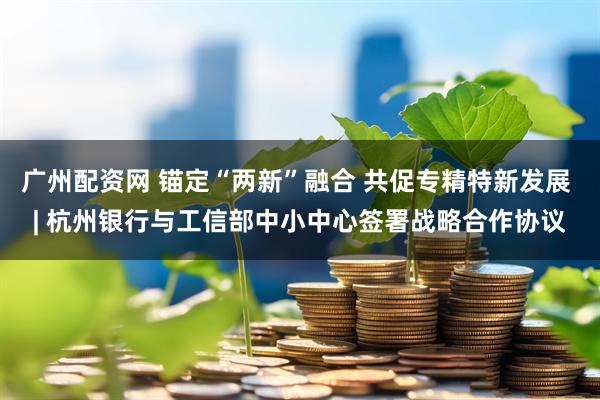 广州配资网 锚定“两新”融合 共促专精特新发展 | 杭州银行与工信部中小中心签署战略合作协议