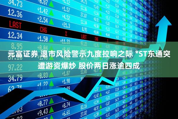 元富证券 退市风险警示九度拉响之际 *ST东通突遭游资爆炒 股价两日涨逾四成