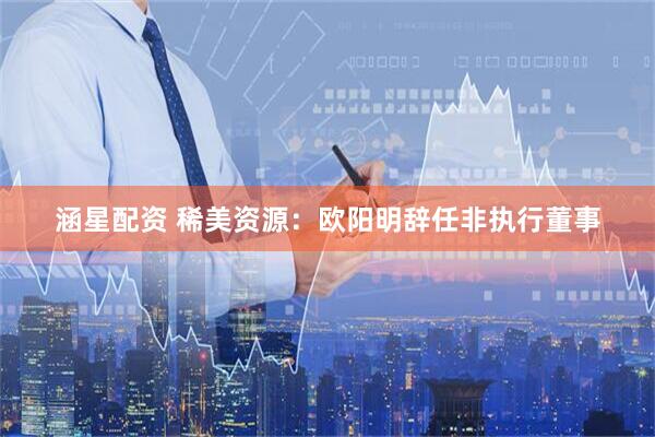 涵星配资 稀美资源：欧阳明辞任非执行董事