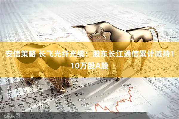 安信策略 长飞光纤光缆：股东长江通信累计减持110万股A股