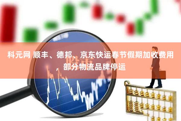 科元网 顺丰、德邦、京东快运春节假期加收费用，部分物流品牌停运