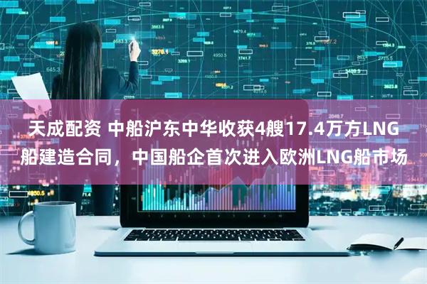 天成配资 中船沪东中华收获4艘17.4万方LNG船建造合同，中国船企首次进入欧洲LNG船市场