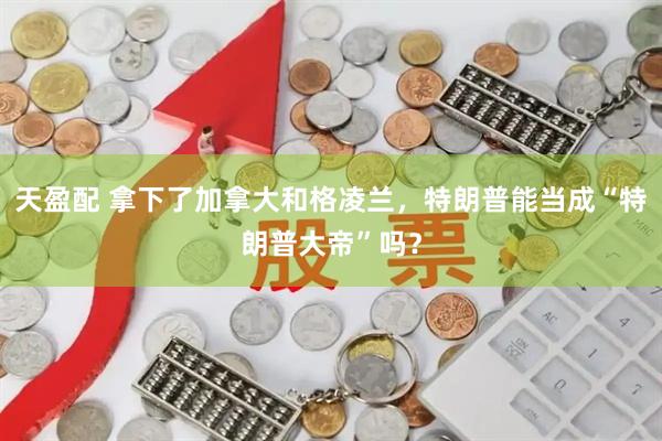 天盈配 拿下了加拿大和格凌兰，特朗普能当成“特朗普大帝”吗？