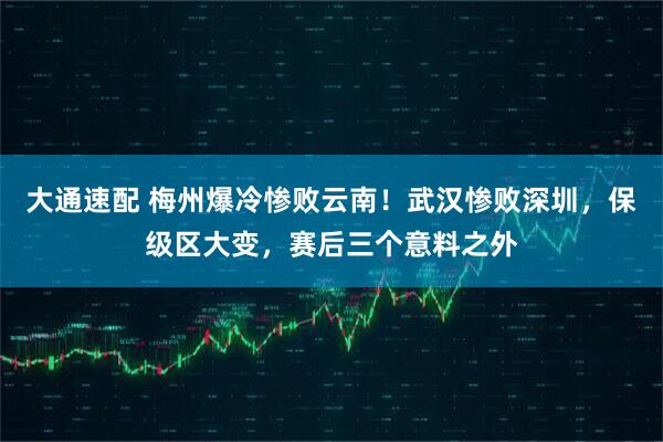 大通速配 梅州爆冷惨败云南！武汉惨败深圳，保级区大变，赛后三个意料之外