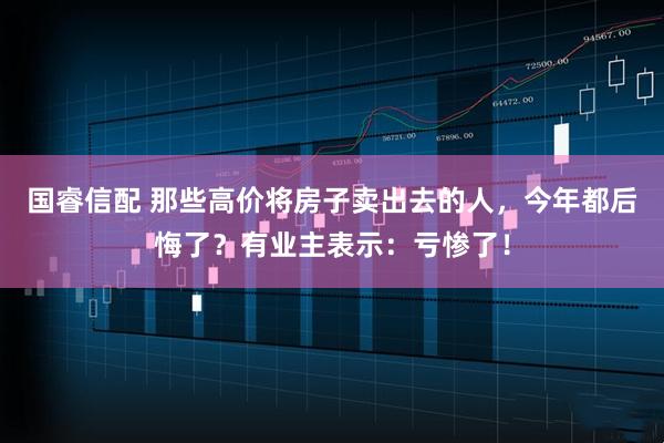 国睿信配 那些高价将房子卖出去的人，今年都后悔了？有业主表示：亏惨了！