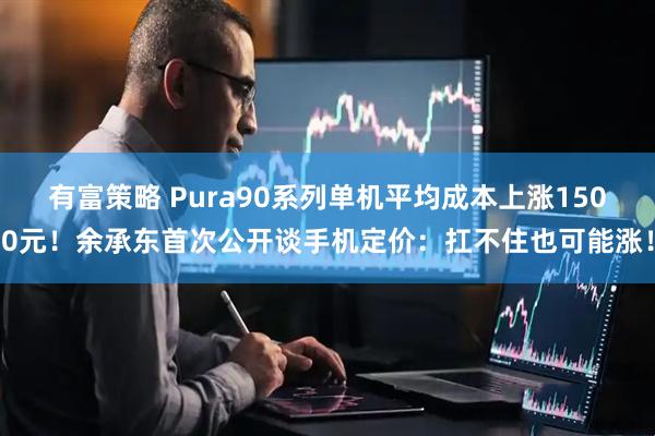 有富策略 Pura90系列单机平均成本上涨1500元！余承东首次公开谈手机定价：扛不住也可能涨！