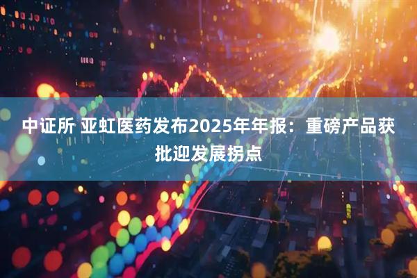 中证所 亚虹医药发布2025年年报：重磅产品获批迎发展拐点