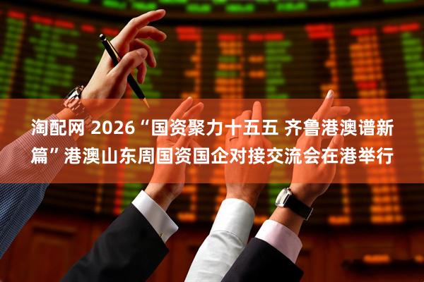 淘配网 2026“国资聚力十五五 齐鲁港澳谱新篇”港澳山东周国资国企对接交流会在港举行